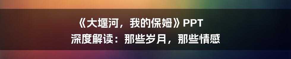 《大堰河，我的保姆》PPT 深度解读：那些岁月，那些情感