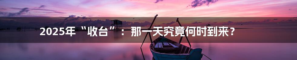 2025年“收台”:那一天究竟何时到来?