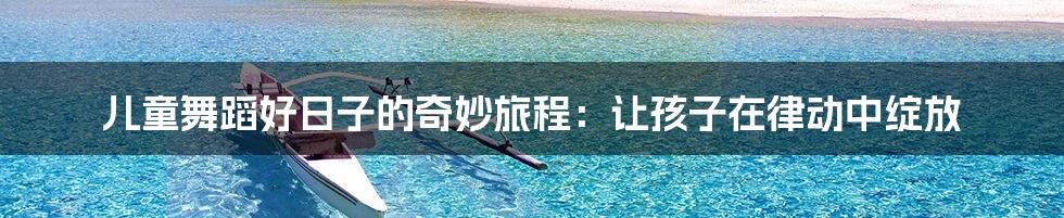 儿童舞蹈好日子的奇妙旅程:让孩子在律动中绽放