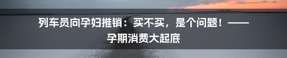列车员向孕妇推销:买不买,是个问题!—— 孕期消费大起底