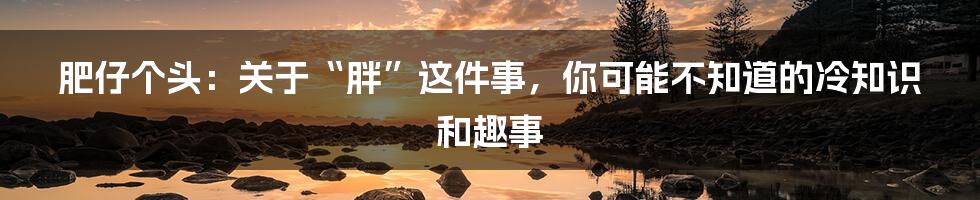 肥仔个头：关于“胖”这件事，你可能不知道的冷知识和趣事