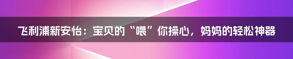 飞利浦新安怡:宝贝的“喂”你操心,妈妈的轻松神器