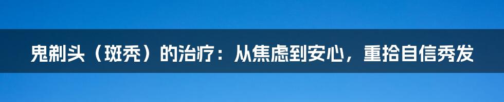 鬼剃头(斑秃)的治疗:从焦虑到安心,重拾自信秀发