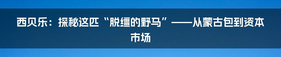 西贝乐:探秘这匹“脱缰的野马”——从蒙古包到资本市场