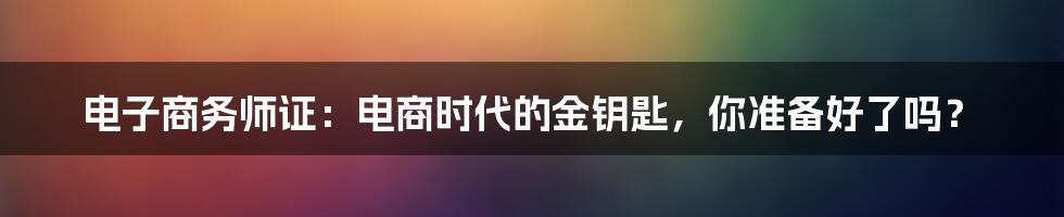 电子商务师证:电商时代的金钥匙,你准备好了吗?