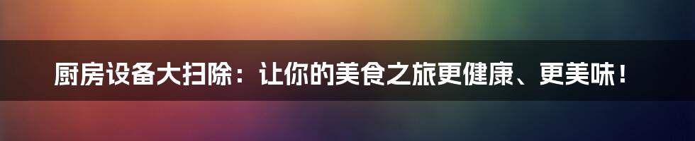 厨房设备大扫除:让你的美食之旅更健康、更美味!