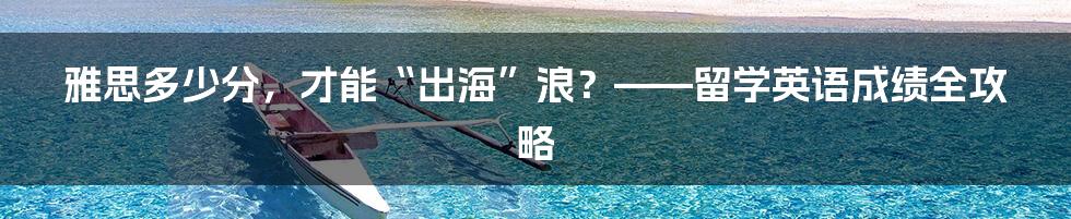 雅思多少分,才能“出海”浪?——留学英语成绩全攻略