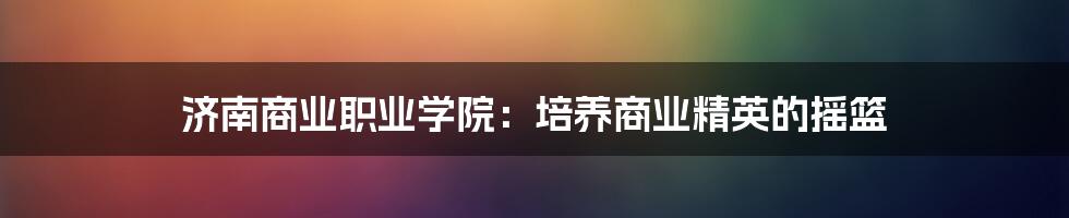 济南商业职业学院:培养商业精英的摇篮