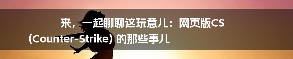 来,一起聊聊这玩意儿:网页版CS (Counter-Strike) 的那些事儿