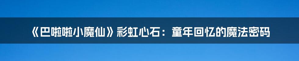 《巴啦啦小魔仙》彩虹心石:童年回忆的魔法密码