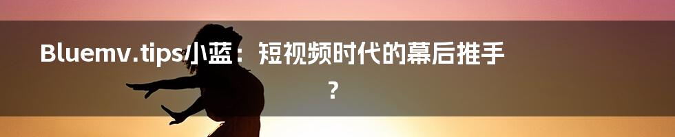 Bluemv.tips小蓝:短视频时代的幕后推手?
