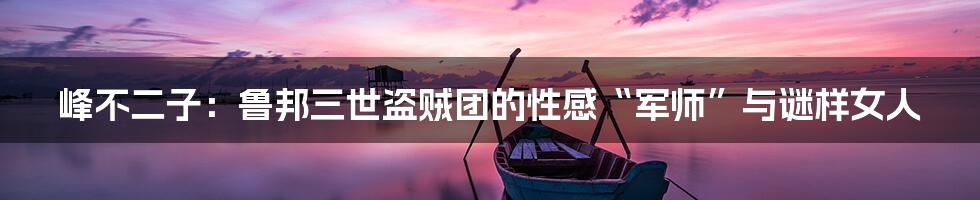 峰不二子:鲁邦三世盗贼团的性感“军师”与谜样女人