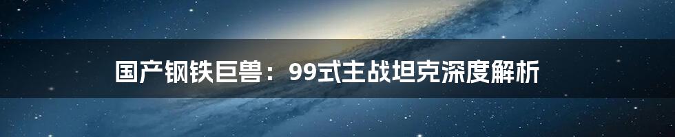 国产钢铁巨兽:99式主战坦克深度解析