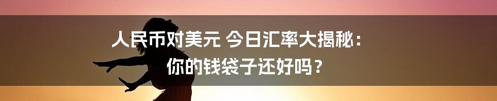 人民币对美元 今日汇率大揭秘: 你的钱袋子还好吗?