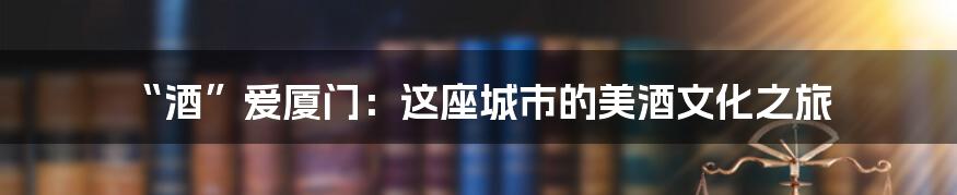 “酒”爱厦门:这座城市的美酒文化之旅