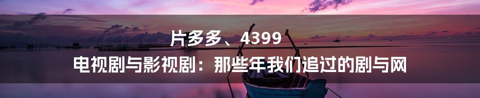 片多多、4399 电视剧与影视剧：那些年我们追过的剧与网