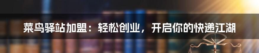 菜鸟驿站加盟:轻松创业,开启你的快递江湖