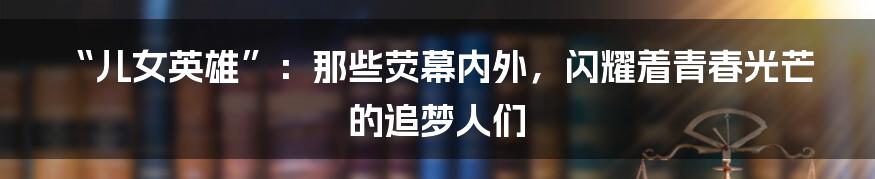 “儿女英雄”:那些荧幕内外,闪耀着青春光芒的追梦人们
