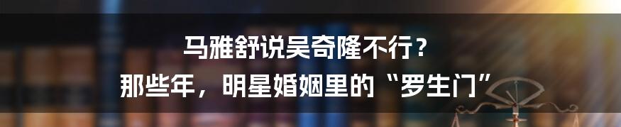 马雅舒说吴奇隆不行? 那些年,明星婚姻里的“罗生门”
