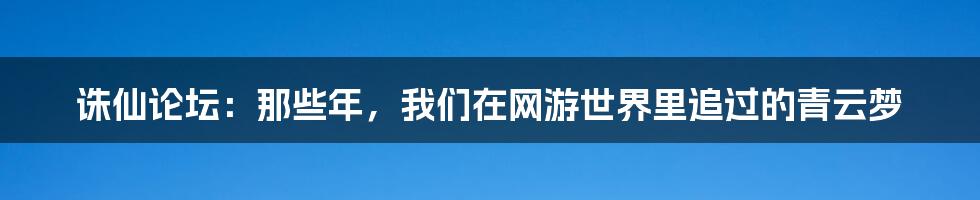 诛仙论坛:那些年,我们在网游世界里追过的青云梦
