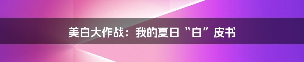 美白大作战:我的夏日“白”皮书