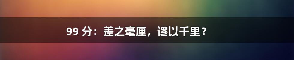 99 分：差之毫厘，谬以千里？