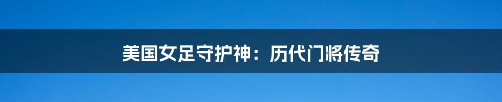 美国女足守护神：历代门将传奇