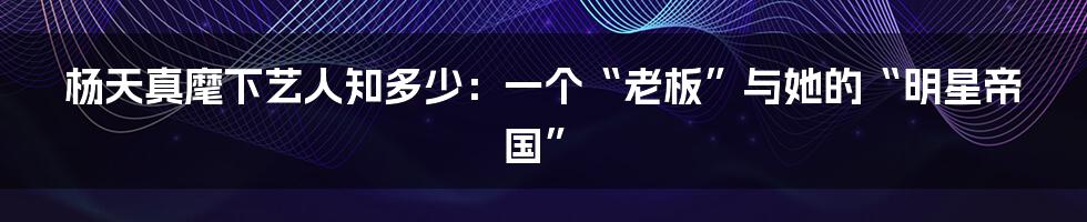 杨天真麾下艺人知多少：一个“老板”与她的“明星帝国”