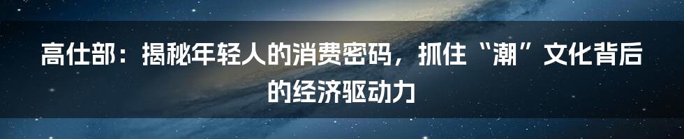 高仕部:揭秘年轻人的消费密码,抓住“潮”文化背后的经济驱动力