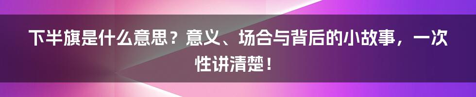 下半旗是什么意思?意义、场合与背后的小故事,一次性讲清楚!