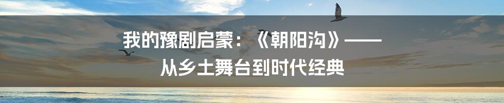 我的豫剧启蒙:《朝阳沟》—— 从乡土舞台到时代经典