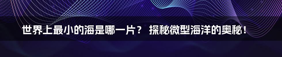 世界上最小的海是哪一片? 探秘微型海洋的奥秘!