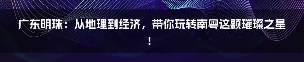 广东明珠:从地理到经济,带你玩转南粤这颗璀璨之星!