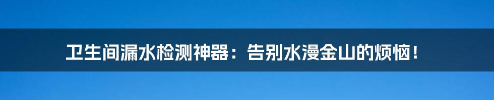 卫生间漏水检测神器:告别水漫金山的烦恼!