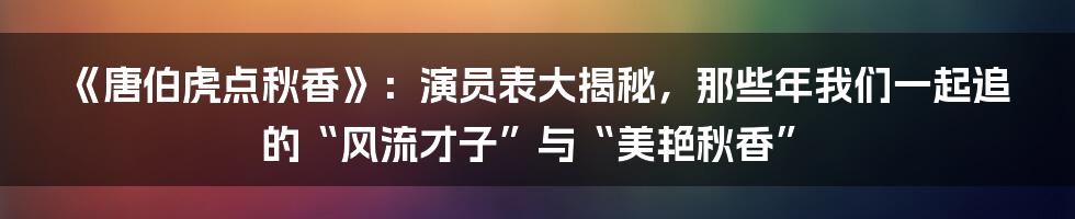 《唐伯虎点秋香》:演员表大揭秘,那些年我们一起追的“风流才子”与“美艳秋香”