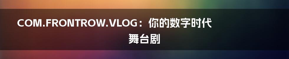 COM.FRONTROW.VLOG:你的数字时代舞台剧