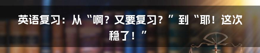 英语复习：从“啊？又要复习？”到“耶！这次稳了！”
