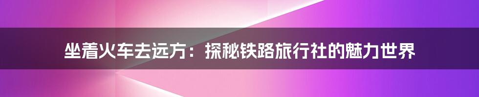 坐着火车去远方:探秘铁路旅行社的魅力世界