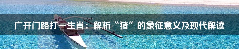 广开门路打一生肖:解析“猪”的象征意义及现代解读