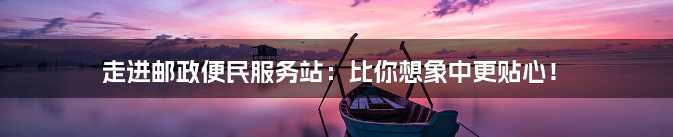 走进邮政便民服务站:比你想象中更贴心!