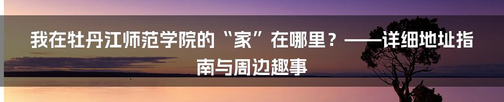 我在牡丹江师范学院的“家”在哪里?——详细地址指南与周边趣事