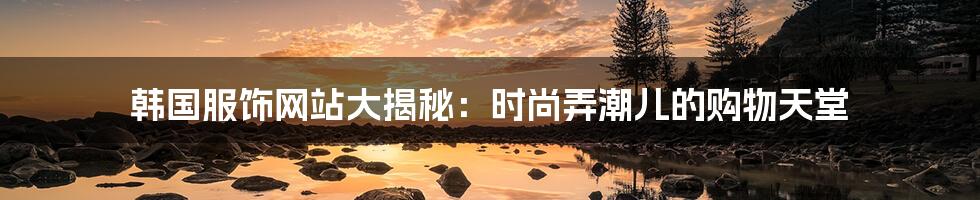 韩国服饰网站大揭秘:时尚弄潮儿的购物天堂