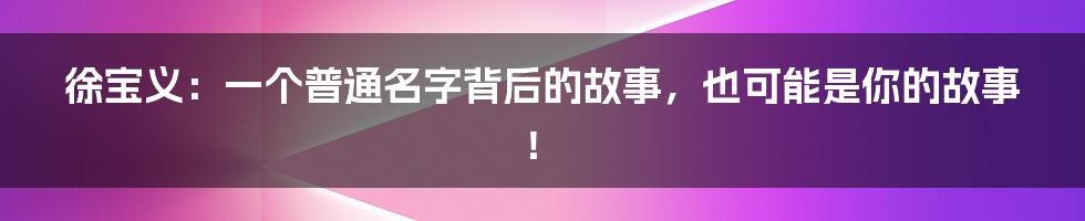 徐宝义:一个普通名字背后的故事,也可能是你的故事!