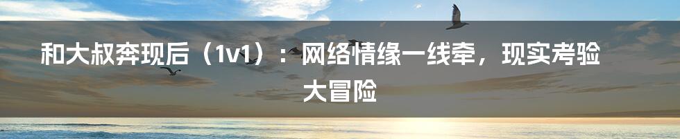 和大叔奔现后（1v1）：网络情缘一线牵，现实考验大冒险