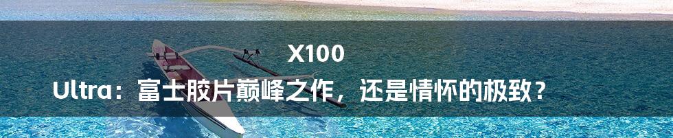 X100 Ultra:富士胶片巅峰之作,还是情怀的极致?