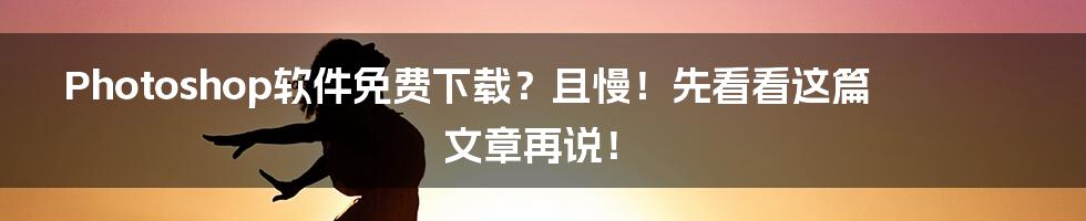 Photoshop软件免费下载?且慢!先看看这篇文章再说!