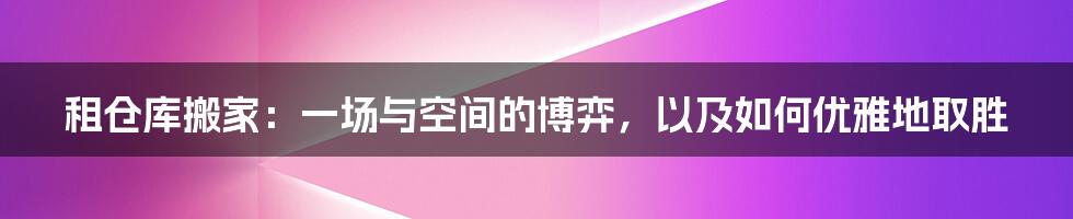 租仓库搬家:一场与空间的博弈,以及如何优雅地取胜