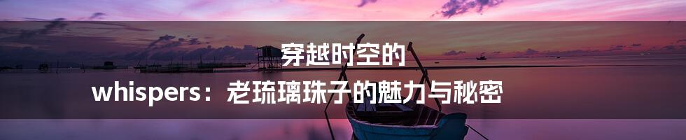 穿越时空的 whispers:老琉璃珠子的魅力与秘密