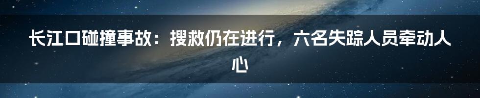 长江口碰撞事故:搜救仍在进行,六名失踪人员牵动人心