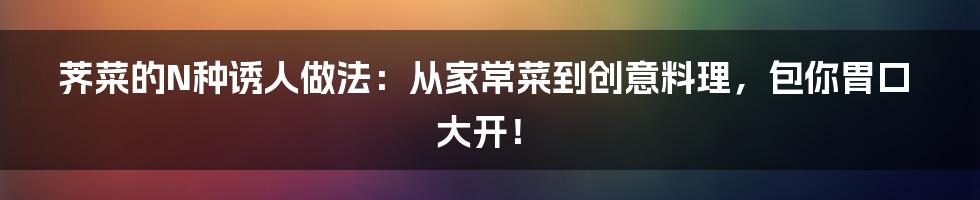荠菜的N种诱人做法:从家常菜到创意料理,包你胃口大开!